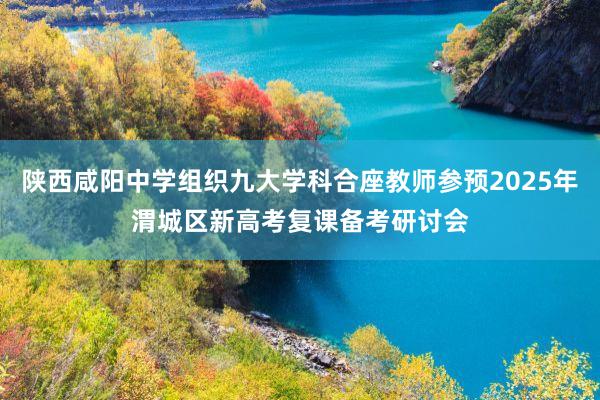 陕西咸阳中学组织九大学科合座教师参预2025年渭城区新高考复课备考研讨会