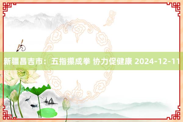 新疆昌吉市：五指攥成拳 协力促健康 2024-12-11