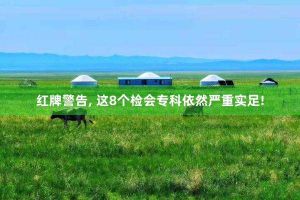 红牌警告, 这8个检会专科依然严重实足!